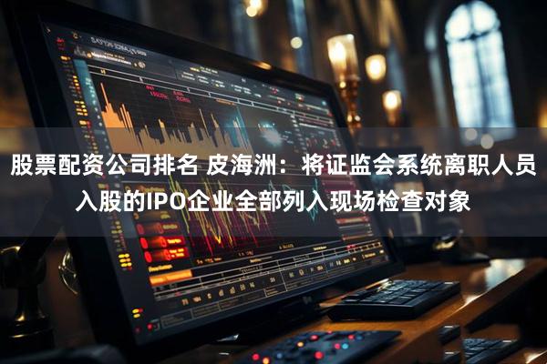 股票配资公司排名 皮海洲：将证监会系统离职人员入股的IPO企业全部列入现场检查对象