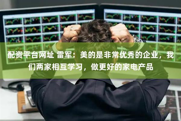 配资平台网址 雷军：美的是非常优秀的企业，我们两家相互学习，做更好的家电产品