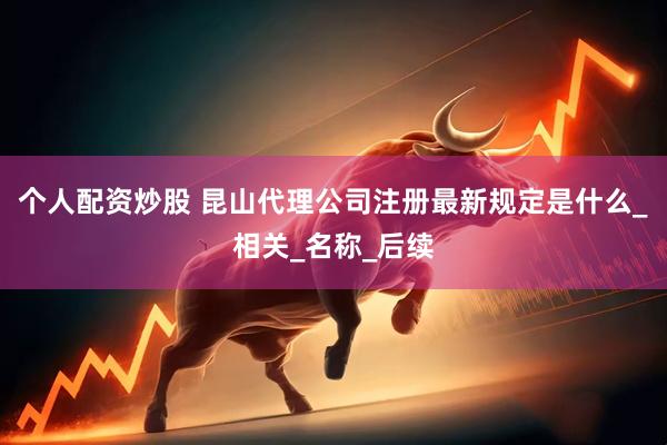 个人配资炒股 昆山代理公司注册最新规定是什么_相关_名称_后续