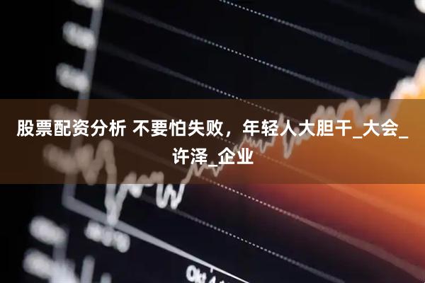 股票配资分析 不要怕失败，年轻人大胆干_大会_许泽_企业