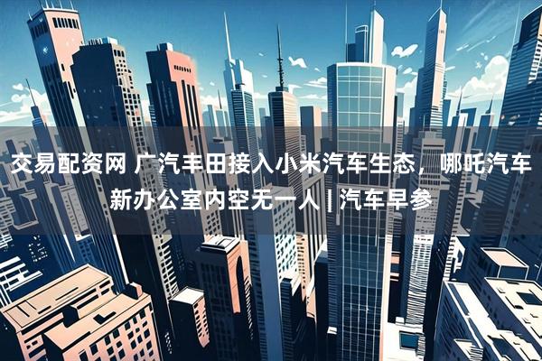 交易配资网 广汽丰田接入小米汽车生态，哪吒汽车新办公室内空无一人 | 汽车早参