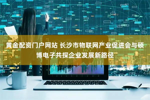 黄金配资门户网站 长沙市物联网产业促进会与硕博电子共探企业发展新路径