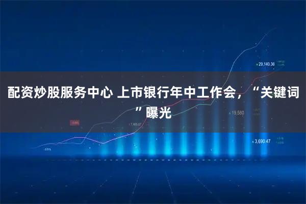 配资炒股服务中心 上市银行年中工作会，“关键词”曝光