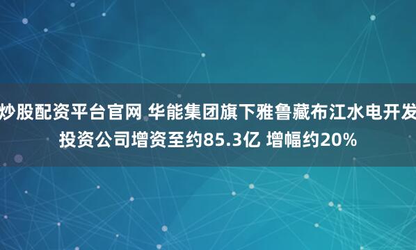 炒股配资平台官网 华能集团旗下雅鲁藏布江水电开发投资公司增资至约85.3亿 增幅约20%