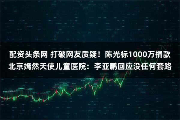 配资头条网 打破网友质疑！陈光标1000万捐款北京嫣然天使儿童医院：李亚鹏回应没任何套路