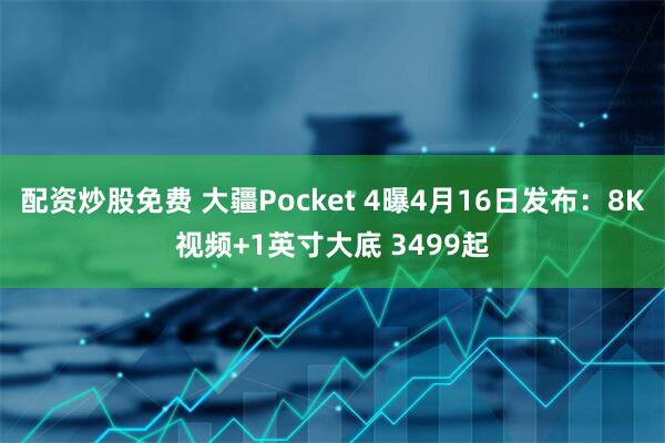 配资炒股免费 大疆Pocket 4曝4月16日发布：8K视频+1英寸大底 3499起