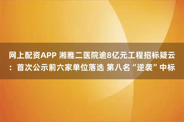 网上配资APP 湘雅二医院逾8亿元工程招标疑云：首次公示前六家单位落选 第八名“逆袭”中标