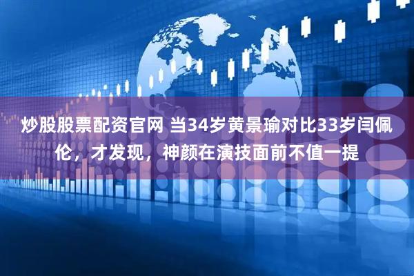 炒股股票配资官网 当34岁黄景瑜对比33岁闫佩伦，才发现，神颜在演技面前不值一提